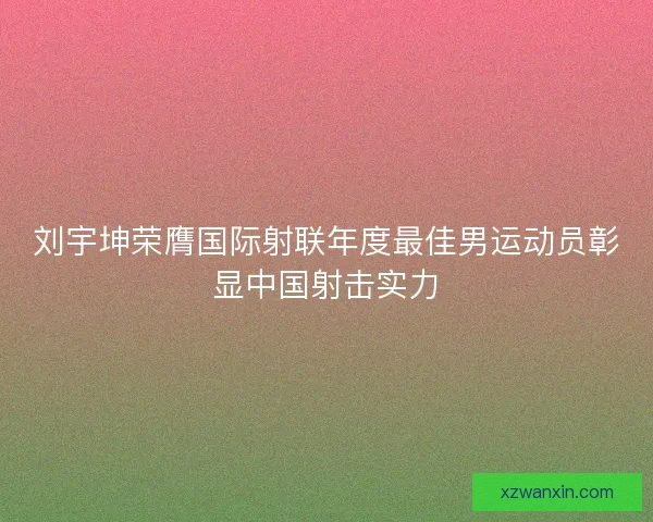 刘宇坤荣膺国际射联年度最佳男运动员彰显中国射击实力