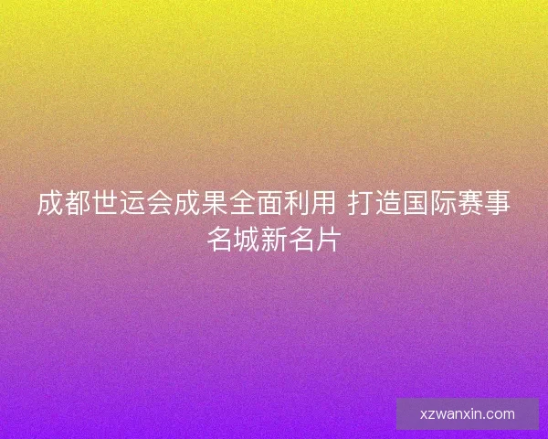 成都世运会成果全面利用 打造国际赛事名城新名片